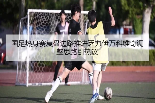 国足热身赛复盘边路推进乏力伊万科维奇调整思路引热议 | xingkong.com